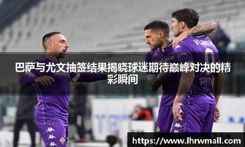 巴萨与尤文抽签结果揭晓球迷期待巅峰对决的精彩瞬间